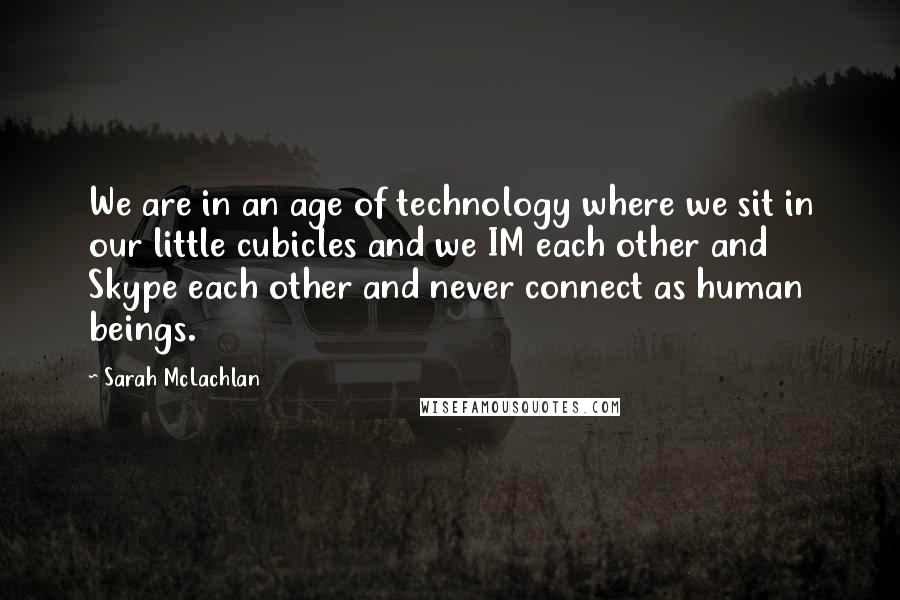 Sarah McLachlan Quotes: We are in an age of technology where we sit in our little cubicles and we IM each other and Skype each other and never connect as human beings.