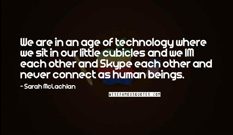 Sarah McLachlan Quotes: We are in an age of technology where we sit in our little cubicles and we IM each other and Skype each other and never connect as human beings.