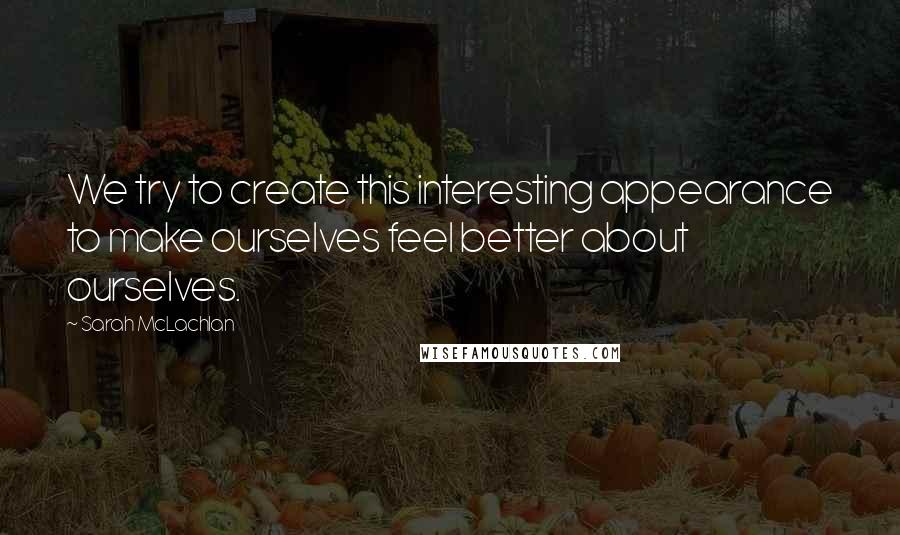 Sarah McLachlan Quotes: We try to create this interesting appearance to make ourselves feel better about ourselves.