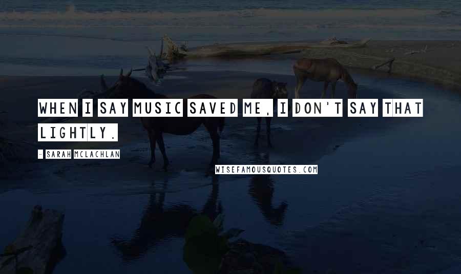 Sarah McLachlan Quotes: When I say music saved me, I don't say that lightly.