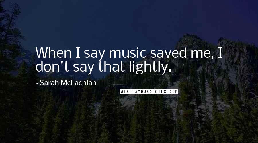 Sarah McLachlan Quotes: When I say music saved me, I don't say that lightly.