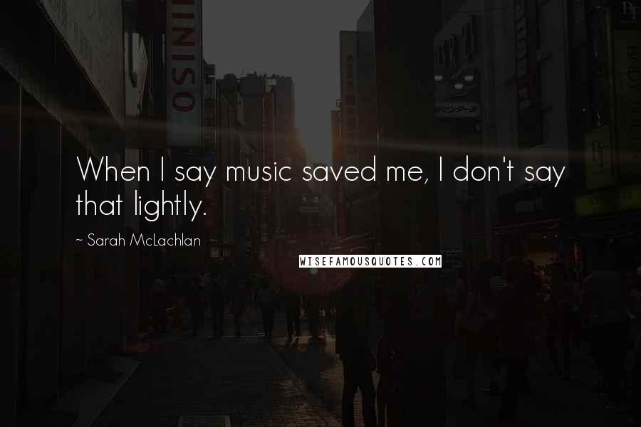 Sarah McLachlan Quotes: When I say music saved me, I don't say that lightly.