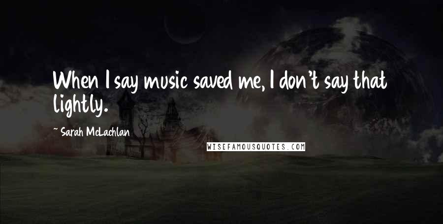 Sarah McLachlan Quotes: When I say music saved me, I don't say that lightly.