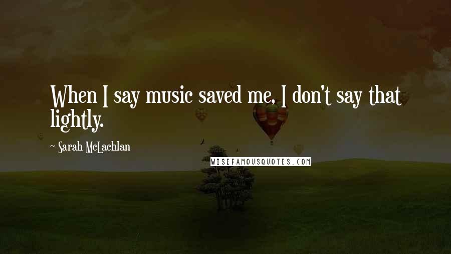 Sarah McLachlan Quotes: When I say music saved me, I don't say that lightly.