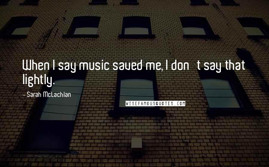 Sarah McLachlan Quotes: When I say music saved me, I don't say that lightly.