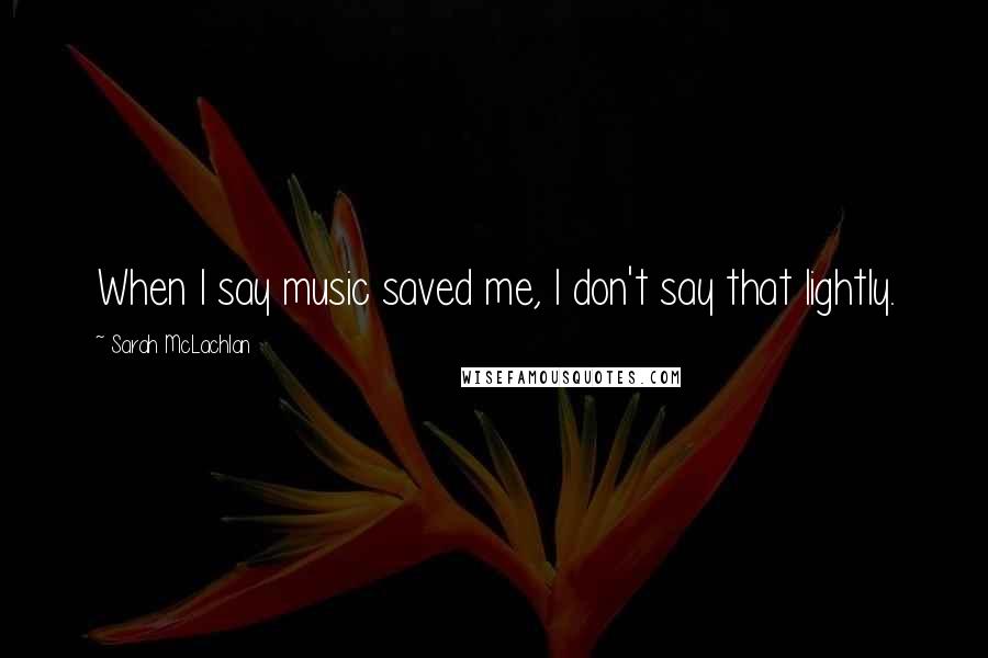 Sarah McLachlan Quotes: When I say music saved me, I don't say that lightly.