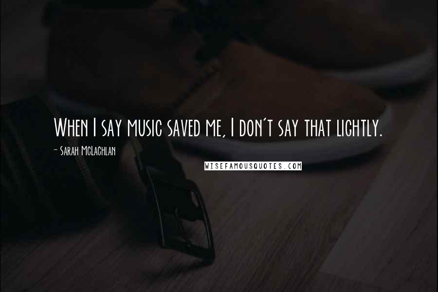 Sarah McLachlan Quotes: When I say music saved me, I don't say that lightly.