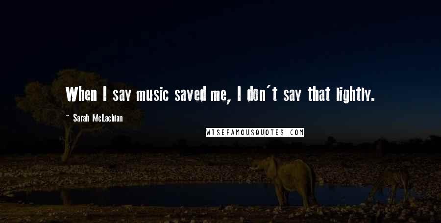 Sarah McLachlan Quotes: When I say music saved me, I don't say that lightly.