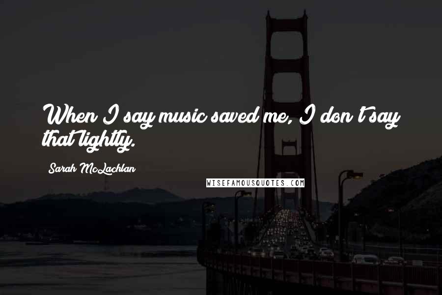 Sarah McLachlan Quotes: When I say music saved me, I don't say that lightly.