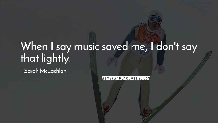 Sarah McLachlan Quotes: When I say music saved me, I don't say that lightly.