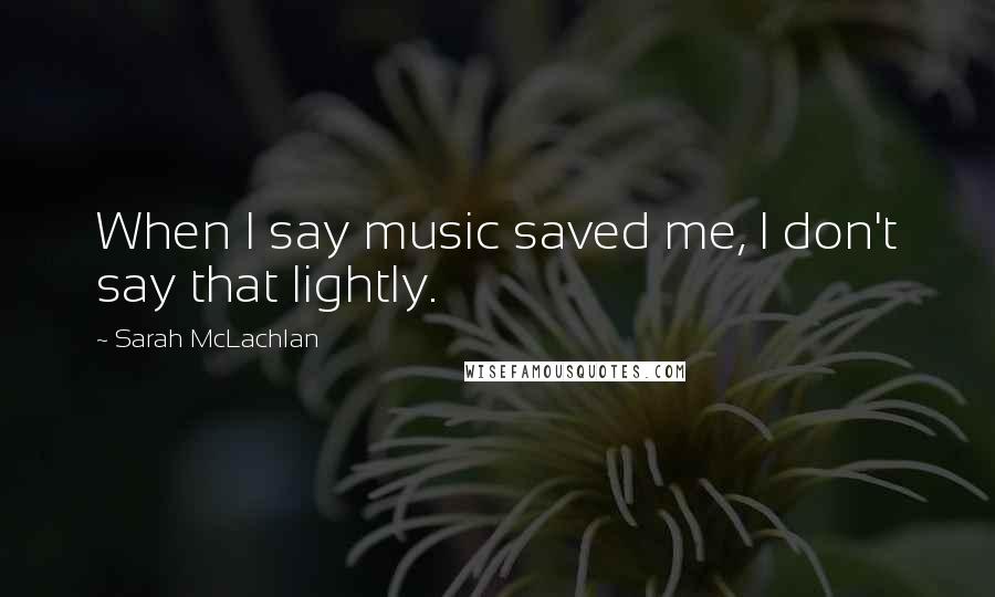 Sarah McLachlan Quotes: When I say music saved me, I don't say that lightly.