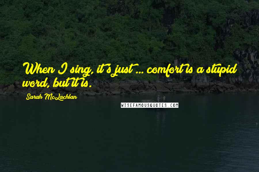 Sarah McLachlan Quotes: When I sing, it's just ... comfort is a stupid word, but it is.