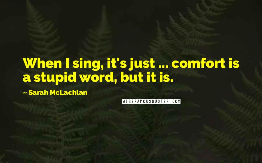 Sarah McLachlan Quotes: When I sing, it's just ... comfort is a stupid word, but it is.