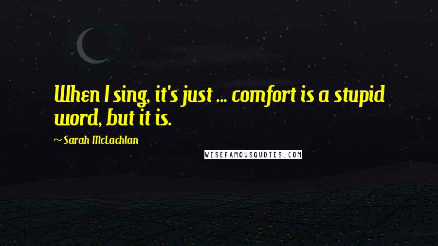 Sarah McLachlan Quotes: When I sing, it's just ... comfort is a stupid word, but it is.