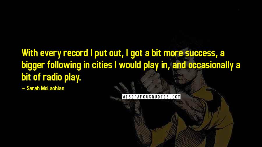 Sarah McLachlan Quotes: With every record I put out, I got a bit more success, a bigger following in cities I would play in, and occasionally a bit of radio play.