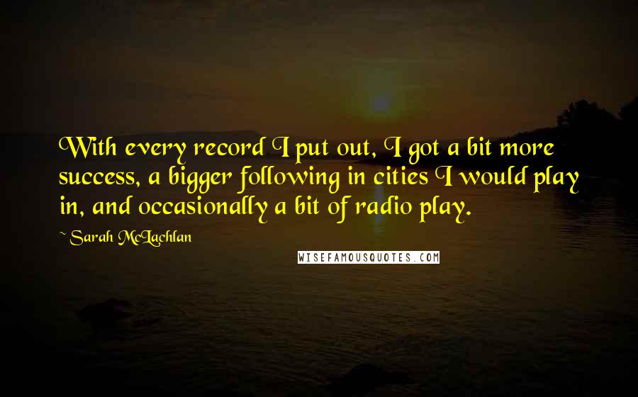 Sarah McLachlan Quotes: With every record I put out, I got a bit more success, a bigger following in cities I would play in, and occasionally a bit of radio play.