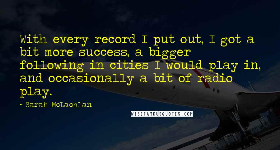 Sarah McLachlan Quotes: With every record I put out, I got a bit more success, a bigger following in cities I would play in, and occasionally a bit of radio play.