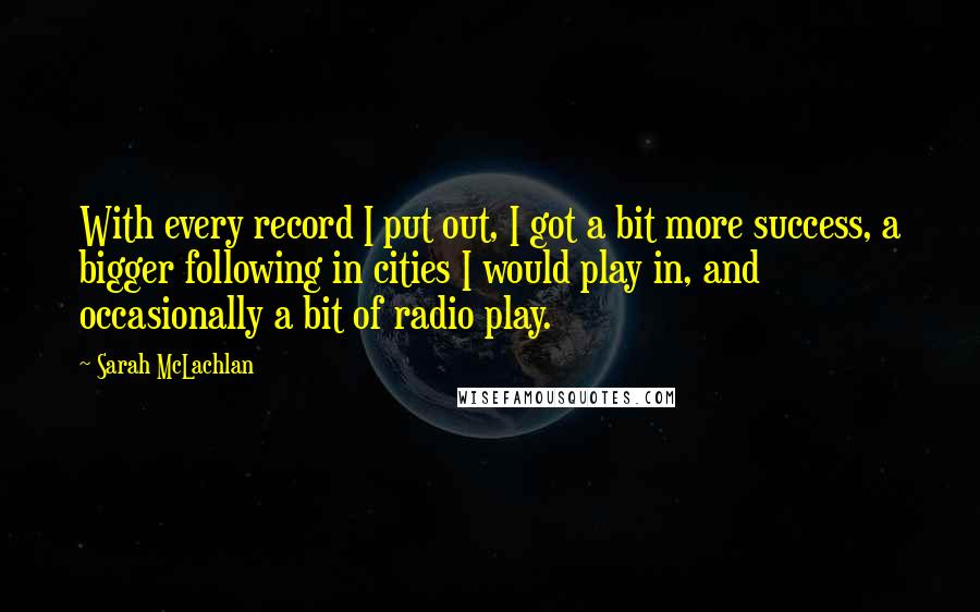 Sarah McLachlan Quotes: With every record I put out, I got a bit more success, a bigger following in cities I would play in, and occasionally a bit of radio play.