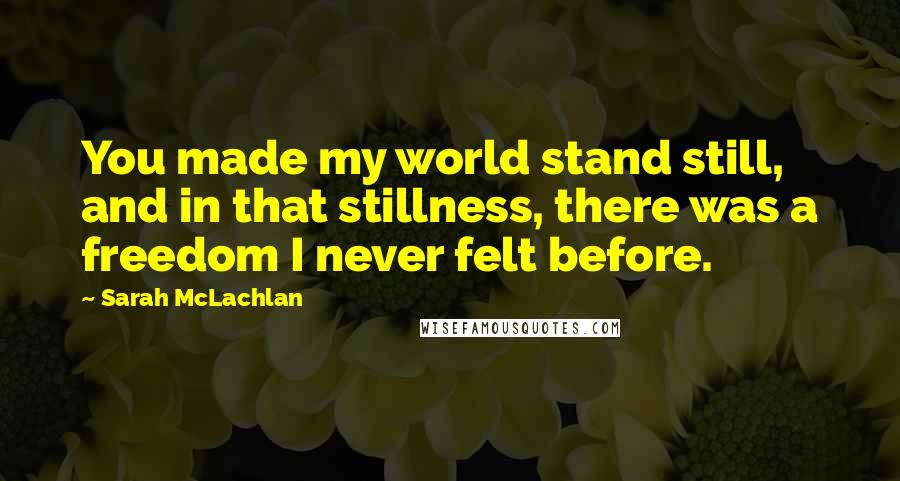 Sarah McLachlan Quotes: You made my world stand still, and in that stillness, there was a freedom I never felt before.