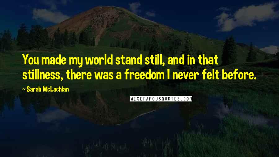 Sarah McLachlan Quotes: You made my world stand still, and in that stillness, there was a freedom I never felt before.