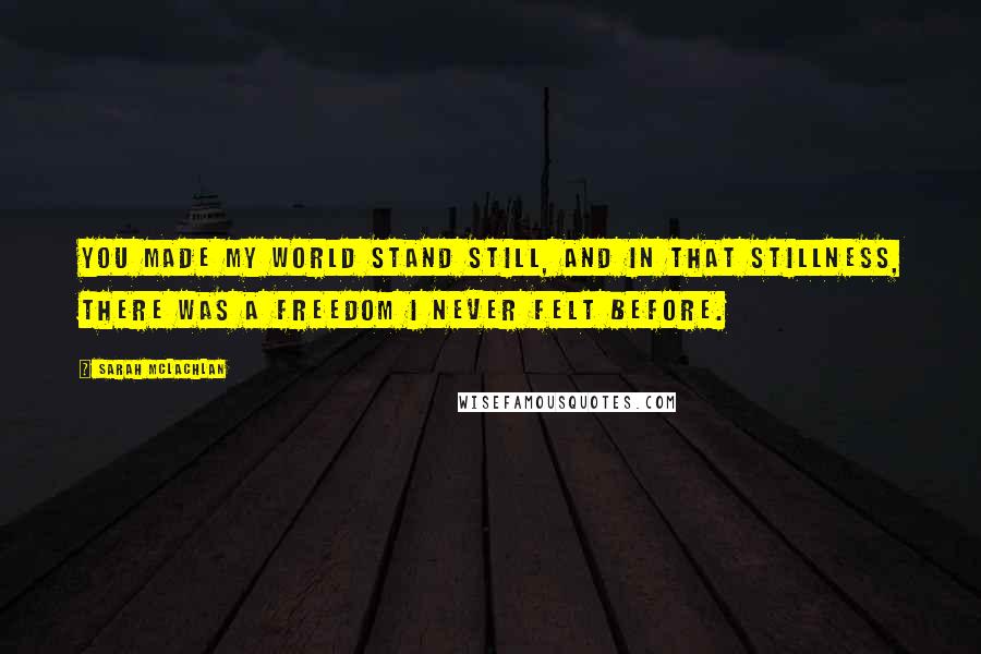 Sarah McLachlan Quotes: You made my world stand still, and in that stillness, there was a freedom I never felt before.