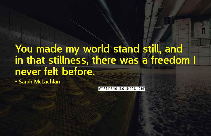 Sarah McLachlan Quotes: You made my world stand still, and in that stillness, there was a freedom I never felt before.