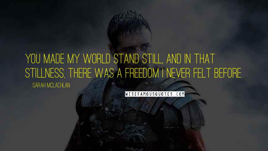 Sarah McLachlan Quotes: You made my world stand still, and in that stillness, there was a freedom I never felt before.