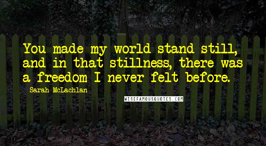 Sarah McLachlan Quotes: You made my world stand still, and in that stillness, there was a freedom I never felt before.