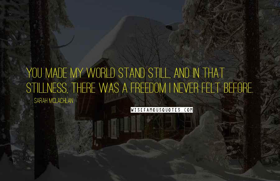 Sarah McLachlan Quotes: You made my world stand still, and in that stillness, there was a freedom I never felt before.