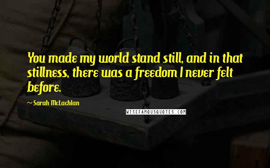 Sarah McLachlan Quotes: You made my world stand still, and in that stillness, there was a freedom I never felt before.