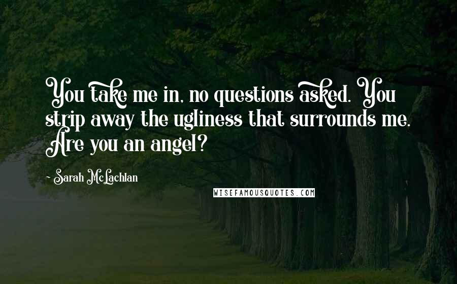 Sarah McLachlan Quotes: You take me in, no questions asked. You strip away the ugliness that surrounds me. Are you an angel?