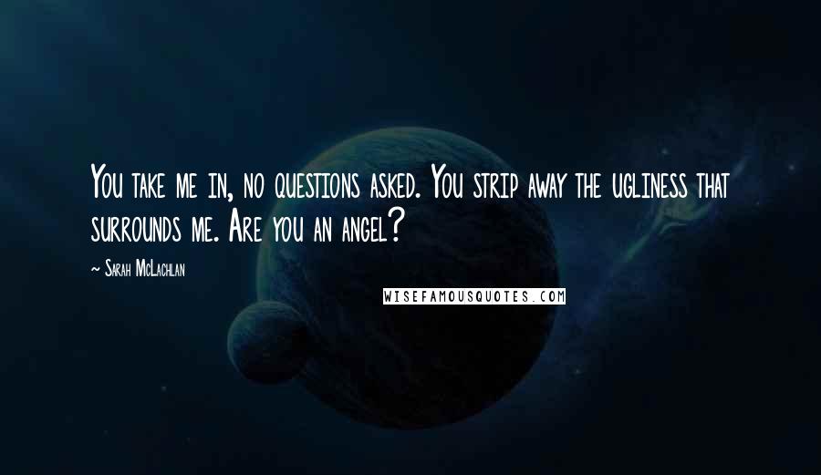 Sarah McLachlan Quotes: You take me in, no questions asked. You strip away the ugliness that surrounds me. Are you an angel?
