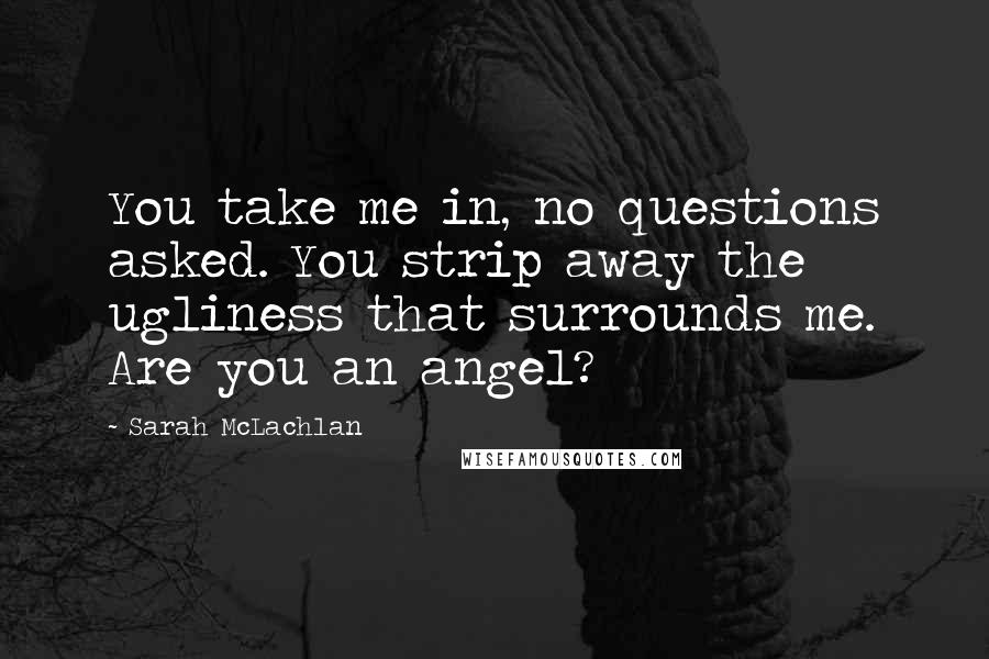 Sarah McLachlan Quotes: You take me in, no questions asked. You strip away the ugliness that surrounds me. Are you an angel?