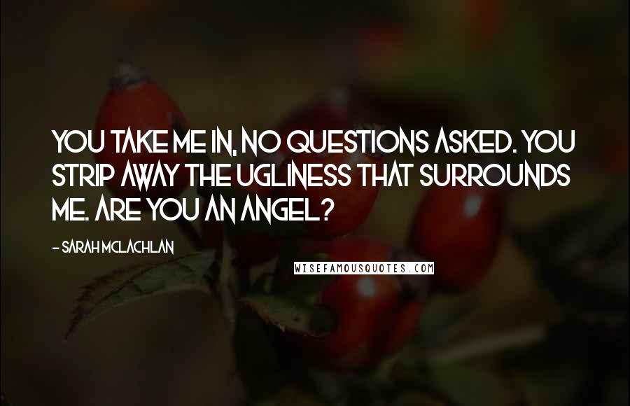 Sarah McLachlan Quotes: You take me in, no questions asked. You strip away the ugliness that surrounds me. Are you an angel?