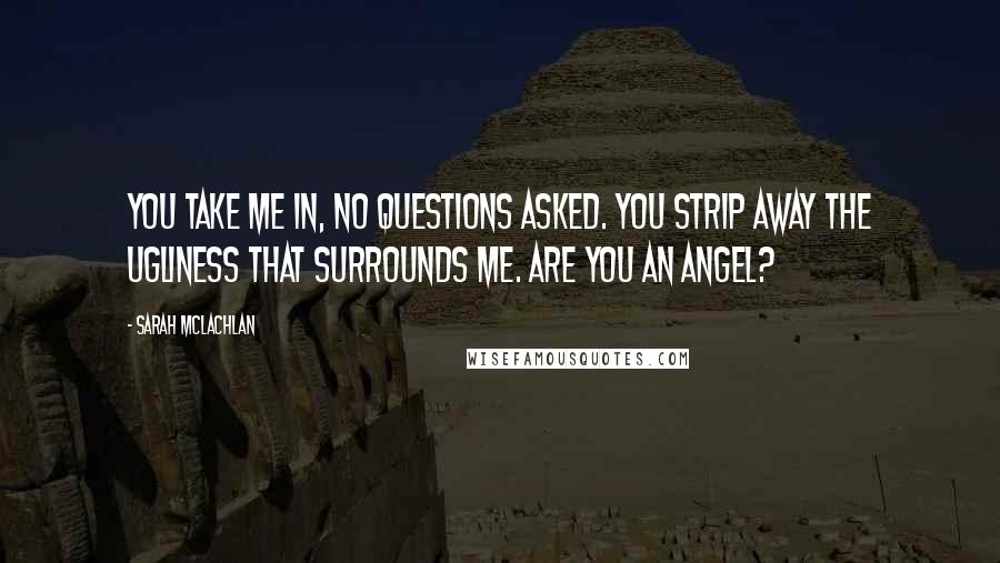 Sarah McLachlan Quotes: You take me in, no questions asked. You strip away the ugliness that surrounds me. Are you an angel?