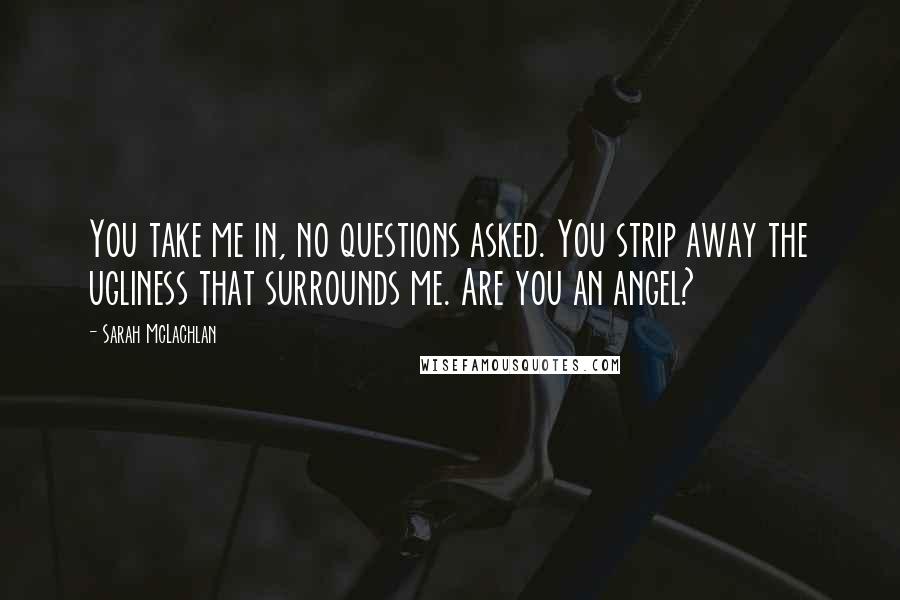 Sarah McLachlan Quotes: You take me in, no questions asked. You strip away the ugliness that surrounds me. Are you an angel?