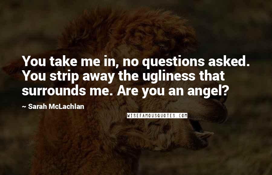 Sarah McLachlan Quotes: You take me in, no questions asked. You strip away the ugliness that surrounds me. Are you an angel?