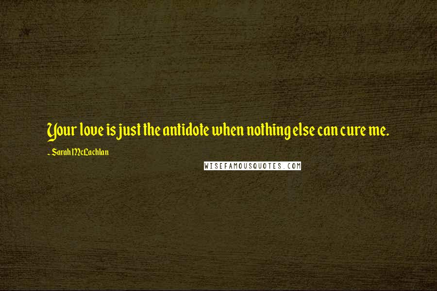 Sarah McLachlan Quotes: Your love is just the antidote when nothing else can cure me.