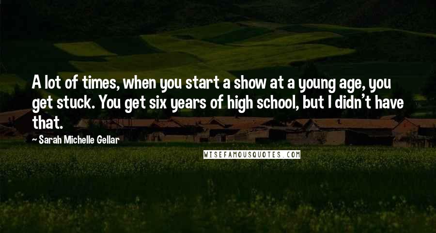 Sarah Michelle Gellar Quotes: A lot of times, when you start a show at a young age, you get stuck. You get six years of high school, but I didn't have that.