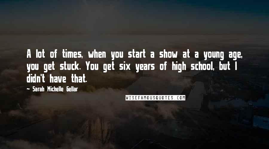 Sarah Michelle Gellar Quotes: A lot of times, when you start a show at a young age, you get stuck. You get six years of high school, but I didn't have that.