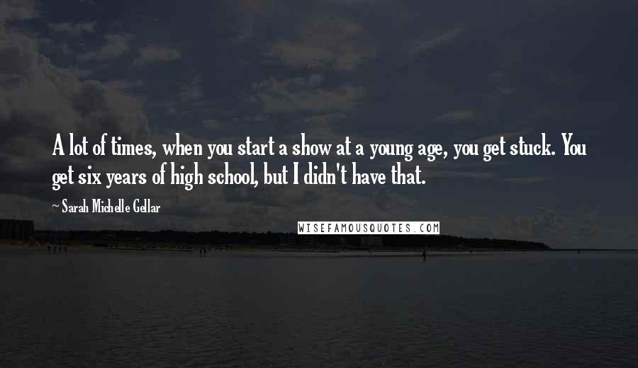 Sarah Michelle Gellar Quotes: A lot of times, when you start a show at a young age, you get stuck. You get six years of high school, but I didn't have that.