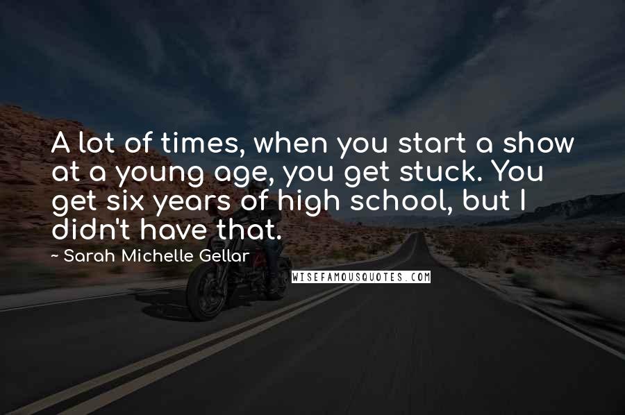 Sarah Michelle Gellar Quotes: A lot of times, when you start a show at a young age, you get stuck. You get six years of high school, but I didn't have that.