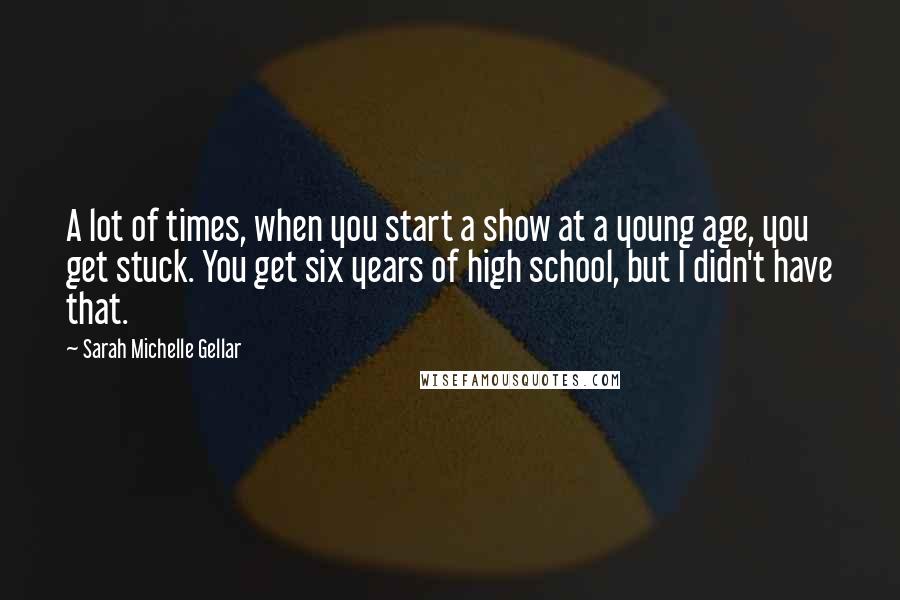 Sarah Michelle Gellar Quotes: A lot of times, when you start a show at a young age, you get stuck. You get six years of high school, but I didn't have that.