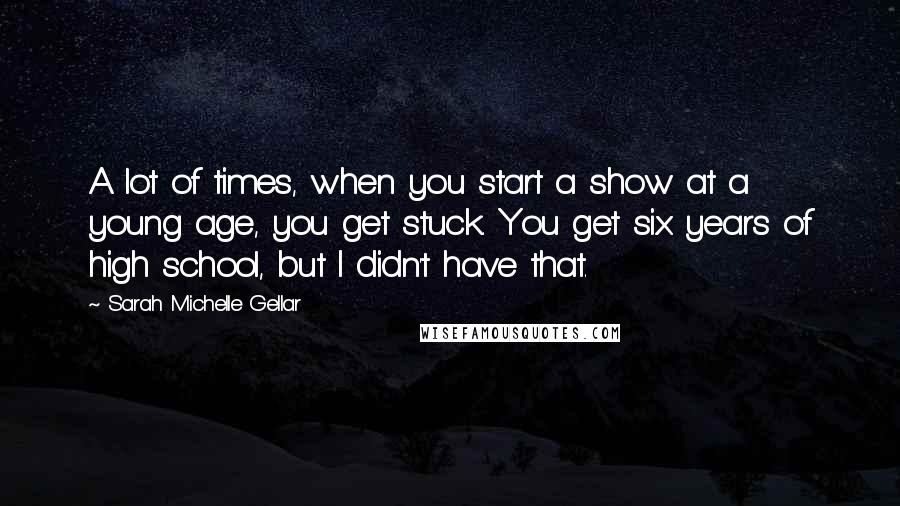 Sarah Michelle Gellar Quotes: A lot of times, when you start a show at a young age, you get stuck. You get six years of high school, but I didn't have that.