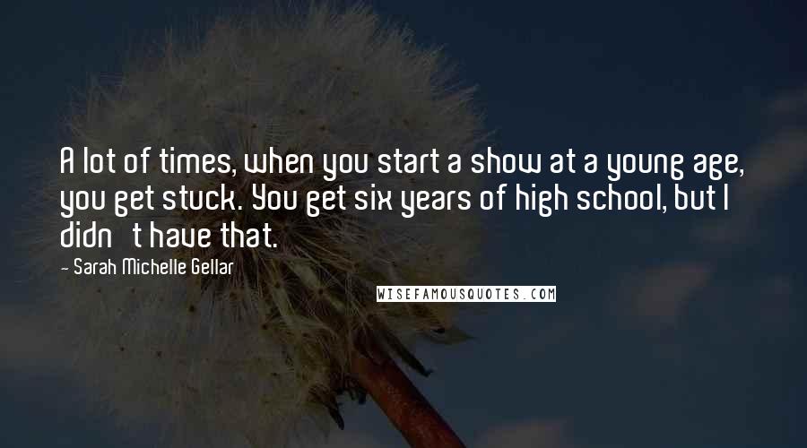 Sarah Michelle Gellar Quotes: A lot of times, when you start a show at a young age, you get stuck. You get six years of high school, but I didn't have that.