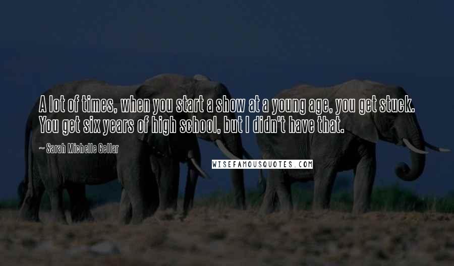 Sarah Michelle Gellar Quotes: A lot of times, when you start a show at a young age, you get stuck. You get six years of high school, but I didn't have that.