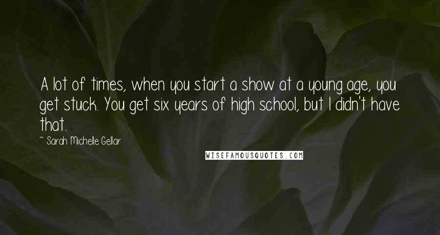 Sarah Michelle Gellar Quotes: A lot of times, when you start a show at a young age, you get stuck. You get six years of high school, but I didn't have that.