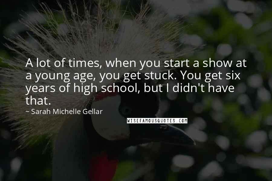 Sarah Michelle Gellar Quotes: A lot of times, when you start a show at a young age, you get stuck. You get six years of high school, but I didn't have that.
