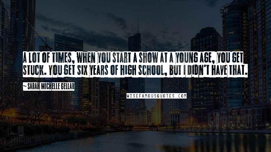 Sarah Michelle Gellar Quotes: A lot of times, when you start a show at a young age, you get stuck. You get six years of high school, but I didn't have that.