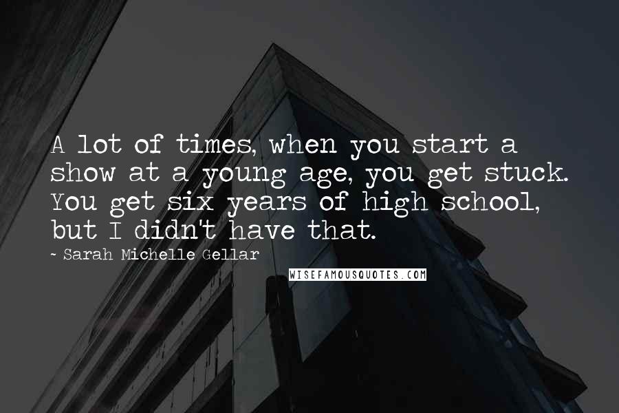 Sarah Michelle Gellar Quotes: A lot of times, when you start a show at a young age, you get stuck. You get six years of high school, but I didn't have that.